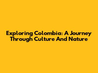 Exploring Colombia: A Journey Through Culture And Nature