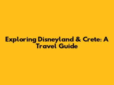 Exploring Disneyland & Crete: A Travel Guide
