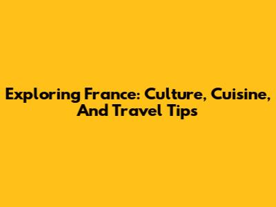Exploring France: Culture, Cuisine, And Travel Tips