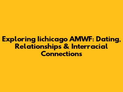 Exploring Iichicago AMWF: Dating, Relationships & Interracial Connections