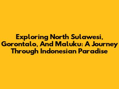 Exploring North Sulawesi, Gorontalo, And Maluku: A Journey Through Indonesian Paradise