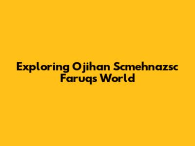 Exploring Ojihan Scmehnazsc Faruq's World