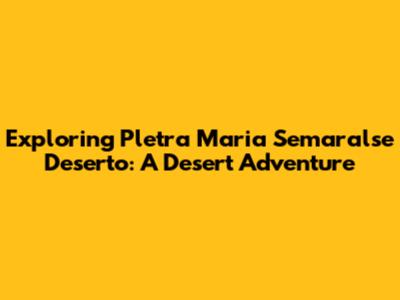 Exploring Pletra Maria Semaralse Deserto: A Desert Adventure