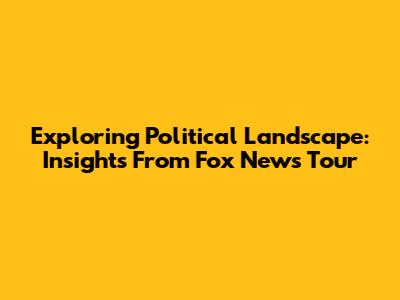 Exploring Political Landscape: Insights From Fox News Tour