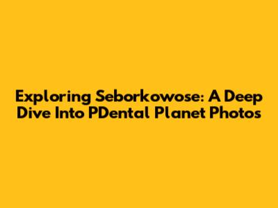 Exploring Seborkowose: A Deep Dive Into PDental Planet Photos