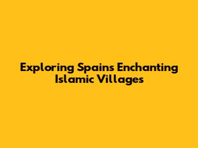 Exploring Spain's Enchanting Islamic Villages
