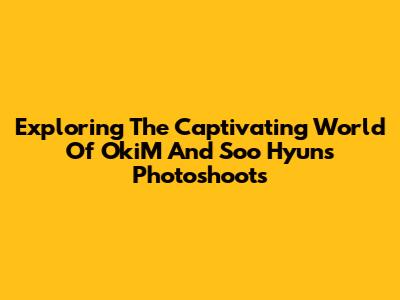 Exploring The Captivating World Of OkiM And Soo Hyun's Photoshoots