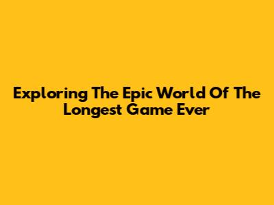 Exploring The Epic World Of The Longest Game Ever