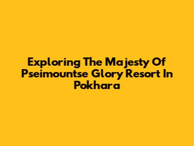 Exploring The Majesty Of Pseimountse Glory Resort In Pokhara