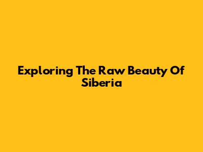 Exploring The Raw Beauty Of Siberia