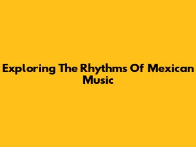 Exploring The Rhythms Of Mexican Music