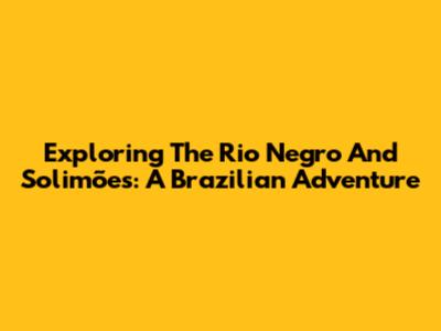 Exploring The Rio Negro And Solimões: A Brazilian Adventure