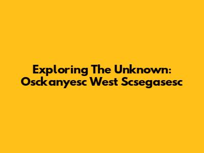 Exploring The Unknown: Osckanyesc West Scsegasesc
