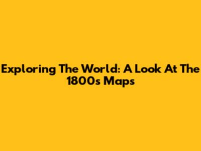 Exploring The World: A Look At The 1800s Maps