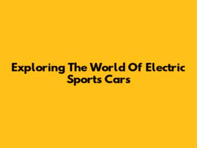 Exploring The World Of Electric Sports Cars