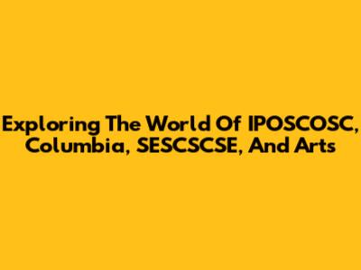 Exploring The World Of IPOSCOSC, Columbia, SESCSCSE, And Arts