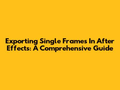 Exporting Single Frames In After Effects: A Comprehensive Guide