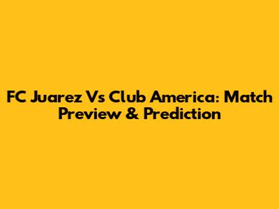 FC Juarez Vs Club America: Match Preview & Prediction