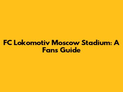 FC Lokomotiv Moscow Stadium: A Fan's Guide