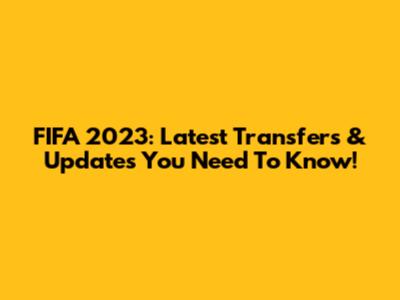 FIFA 2023: Latest Transfers & Updates You Need To Know!