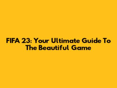 FIFA 23: Your Ultimate Guide To The Beautiful Game