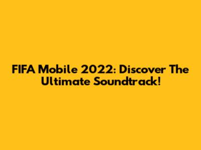 FIFA Mobile 2022: Discover The Ultimate Soundtrack!