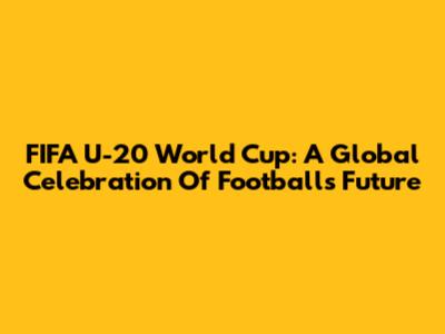 FIFA U-20 World Cup: A Global Celebration Of Football's Future