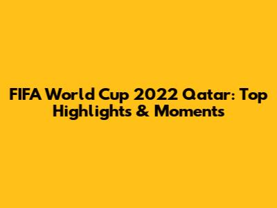 FIFA World Cup 2022 Qatar: Top Highlights & Moments