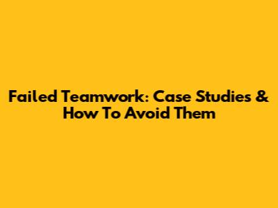Failed Teamwork: Case Studies & How To Avoid Them