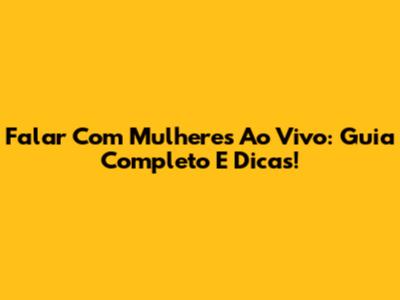 Falar Com Mulheres Ao Vivo: Guia Completo E Dicas!