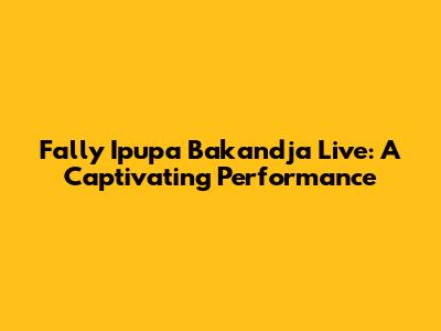Fally Ipupa Bakandja Live: A Captivating Performance