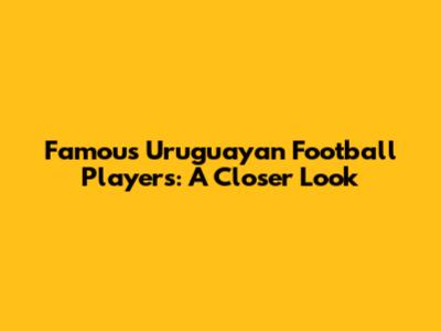Famous Uruguayan Football Players: A Closer Look