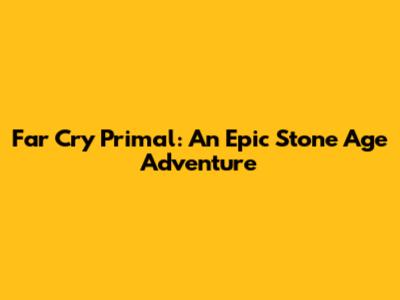 Far Cry Primal: An Epic Stone Age Adventure