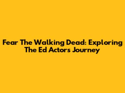 Fear The Walking Dead: Exploring The Ed Actor's Journey