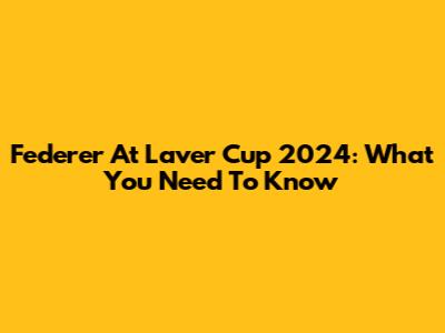 Federer At Laver Cup 2024: What You Need To Know
