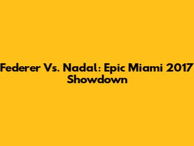 Federer Vs. Nadal: Epic Miami 2017 Showdown