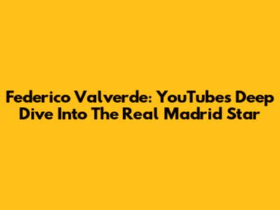 Federico Valverde: YouTube's Deep Dive Into The Real Madrid Star