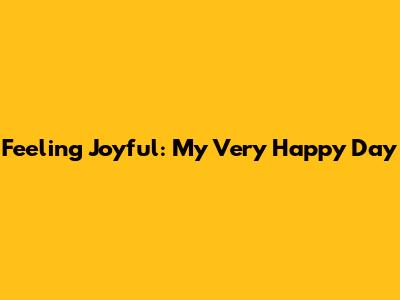 Feeling Joyful: My Very Happy Day