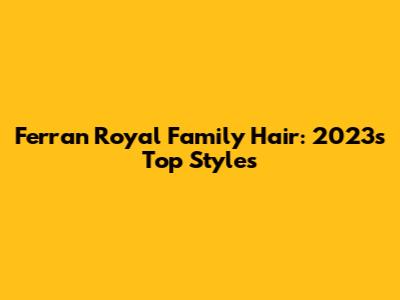 Ferran Royal Family Hair: 2023's Top Styles