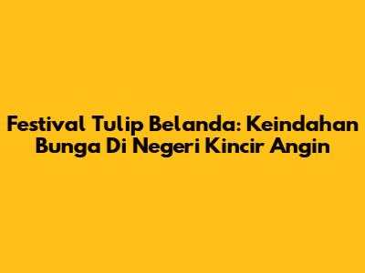 Festival Tulip Belanda: Keindahan Bunga Di Negeri Kincir Angin