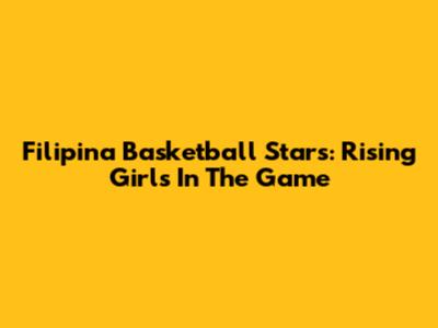 Filipina Basketball Stars: Rising Girls In The Game