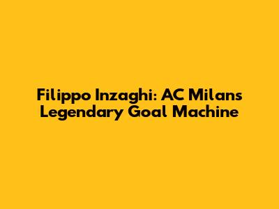 Filippo Inzaghi: AC Milan's Legendary Goal Machine
