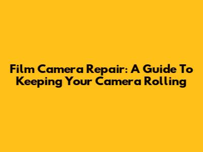 Film Camera Repair: A Guide To Keeping Your Camera Rolling