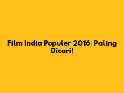 Film India Populer 2016: Paling Dicari!