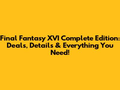 Final Fantasy XVI Complete Edition: Deals, Details & Everything You Need!