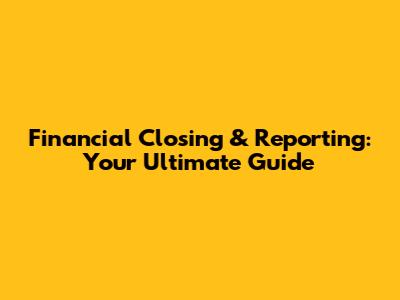 Financial Closing & Reporting: Your Ultimate Guide