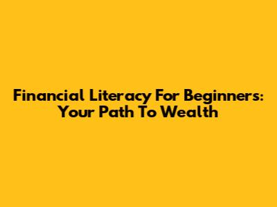 Financial Literacy For Beginners: Your Path To Wealth