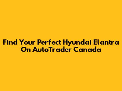 Find Your Perfect Hyundai Elantra On AutoTrader Canada