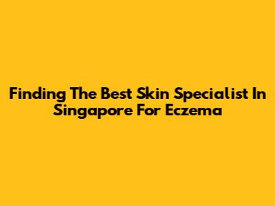 Finding The Best Skin Specialist In Singapore For Eczema