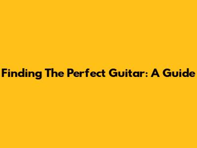 Finding The Perfect Guitar: A Guide